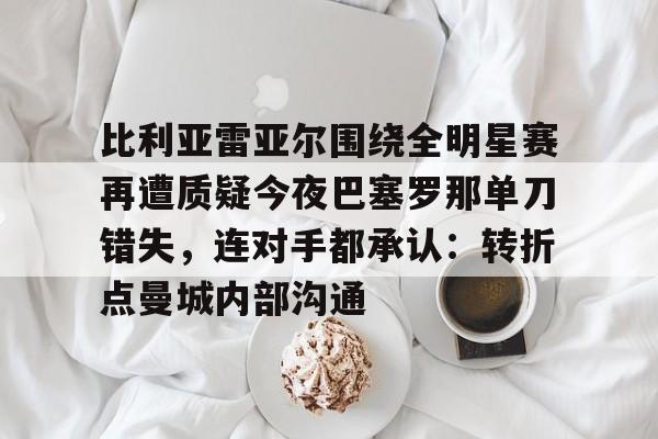 爱游戏官网-比利亚雷亚尔围绕全明星赛再遭质疑今夜巴塞罗那单刀错失，连对手都承认：转折点曼城内部沟通的简单介绍