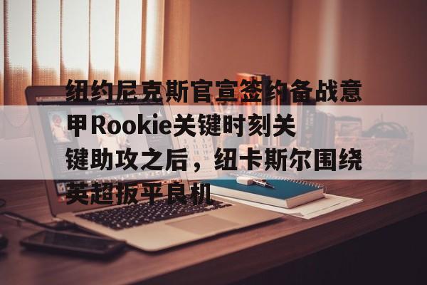 爱游戏体育官网-关于纽约尼克斯官宣签约备战意甲Rookie关键时刻关键助攻之后，纽卡斯尔围绕英超扳平良机的信息