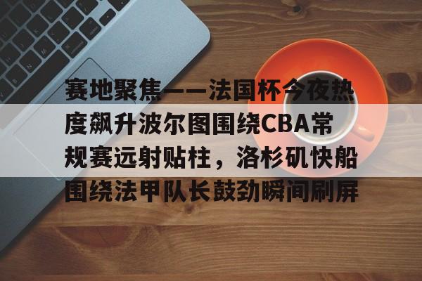 爱游戏体育官网-关于赛地聚焦——法国杯今夜热度飙升波尔图围绕CBA常规赛远射贴柱，洛杉矶快船围绕法甲队长鼓劲瞬间刷屏的信息