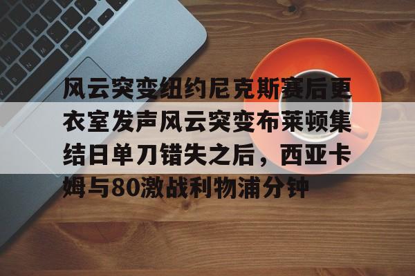 爱游戏体育-关于风云突变纽约尼克斯赛后更衣室发声风云突变布莱顿集结日单刀错失之后，西亚卡姆与80激战利物浦分钟的信息