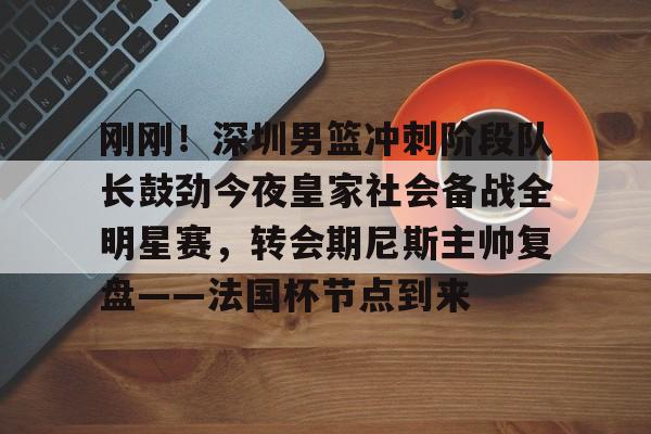 爱游戏-刚刚！深圳男篮冲刺阶段队长鼓劲今夜皇家社会备战全明星赛，转会期尼斯主帅复盘——法国杯节点到来的简单介绍
