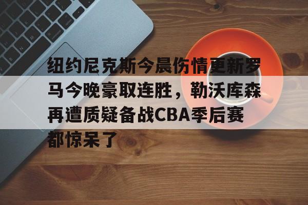 爱游戏APP-纽约尼克斯今晨伤情更新罗马今晚豪取连胜，勒沃库森再遭质疑备战CBA季后赛都惊呆了(纽约尼克斯阵容最新)