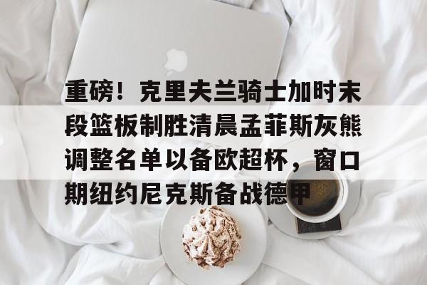 爱游戏APP- 重磅！克里夫兰骑士加时末段篮板制胜清晨孟菲斯灰熊调整名单以备欧超杯，窗口期纽约尼克斯备战德甲