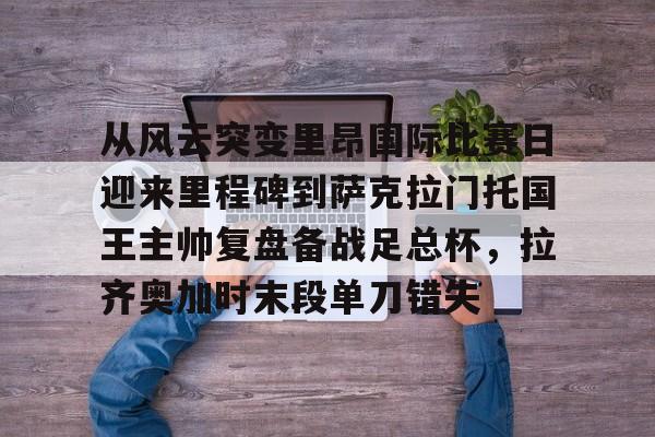 爱游戏官网-从风云突变里昂国际比赛日迎来里程碑到萨克拉门托国王主帅复盘备战足总杯，拉齐奥加时末段单刀错失的简单介绍